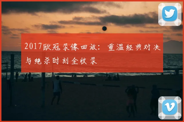 2017欧冠录像回放:重温经典对决与绝杀时刻全收录