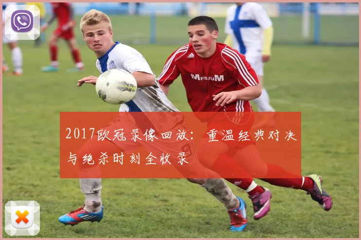 2017欧冠录像回放:重温经典对决与绝杀时刻全收录