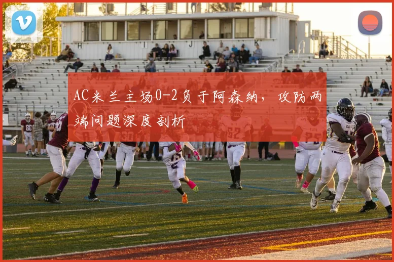 AC米兰主场0-2负于阿森纳，攻防两端问题深度剖析