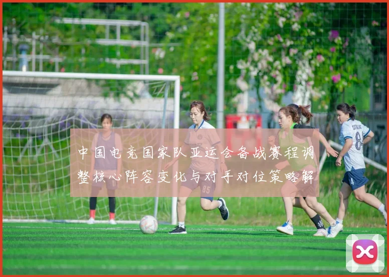 中国电竞国家队亚运会备战赛程调整核心阵容变化与对手对位策略解读