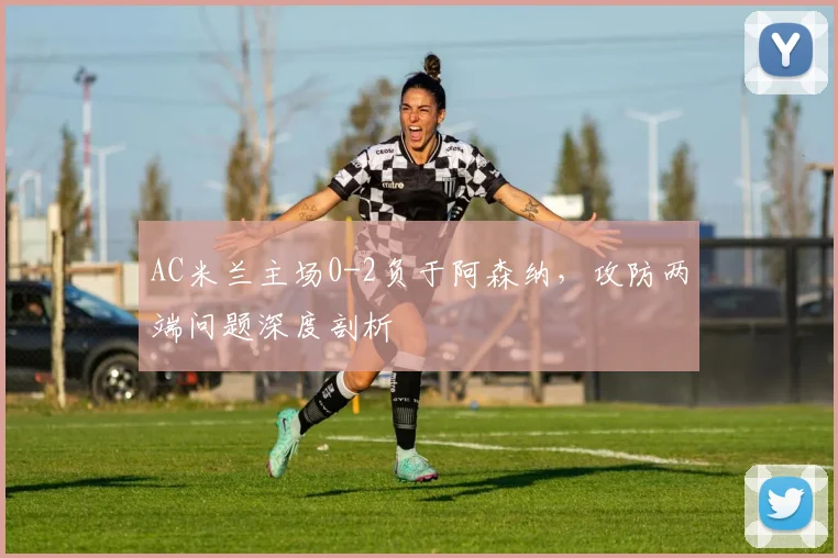AC米兰主场0-2负于阿森纳，攻防两端问题深度剖析