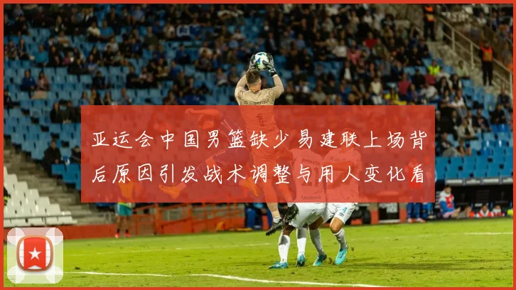 亚运会中国男篮缺少易建联上场背后原因引发战术调整与用人变化看点