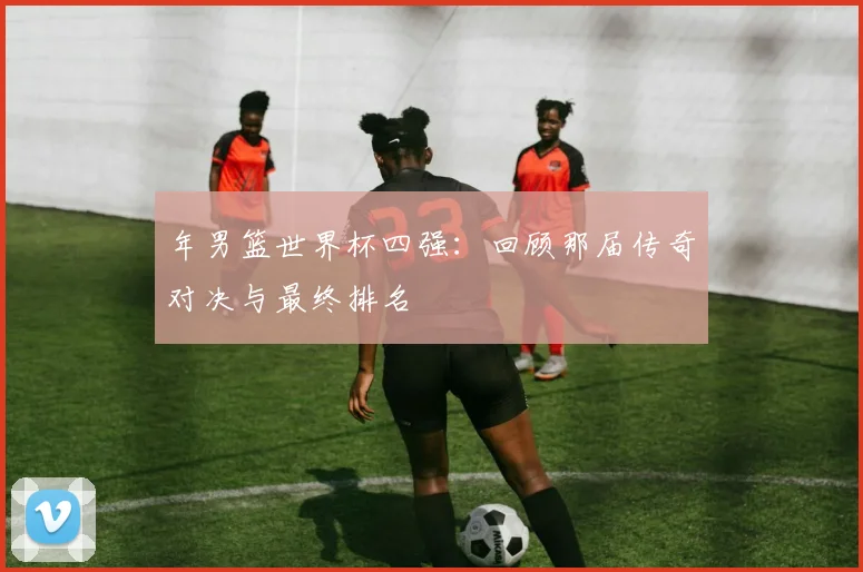 年男篮世界杯四强：回顾那届传奇对决与最终排名
