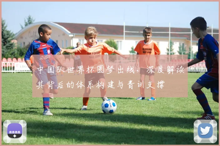 中国队世界杯圆梦出线，深度解读其背后的体系构建与青训支撑