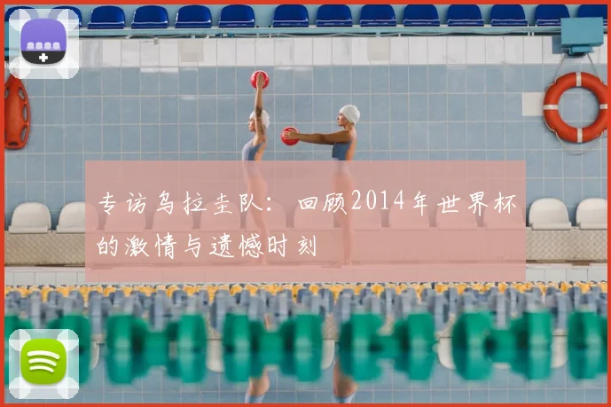 专访乌拉圭队:回顾2014年世界杯的激情与遗憾时刻