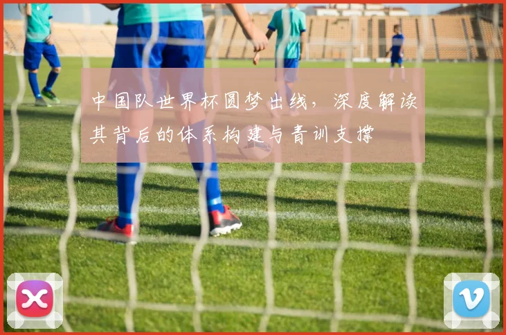 中国队世界杯圆梦出线，深度解读其背后的体系构建与青训支撑