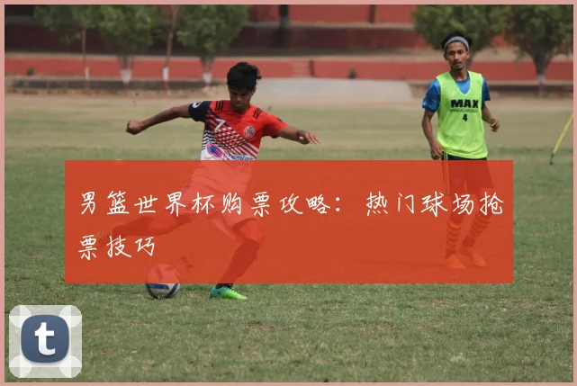 男篮世界杯购票攻略：热门球场抢票技巧