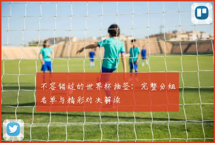 不容错过的世界杯抽签：完整分组名单与精彩对决解读