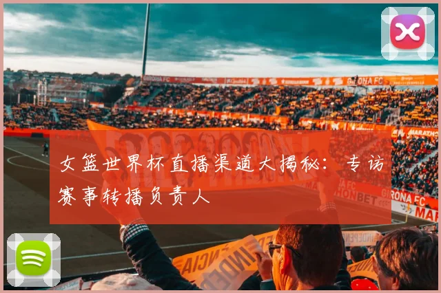 女篮世界杯直播渠道大揭秘：专访赛事转播负责人